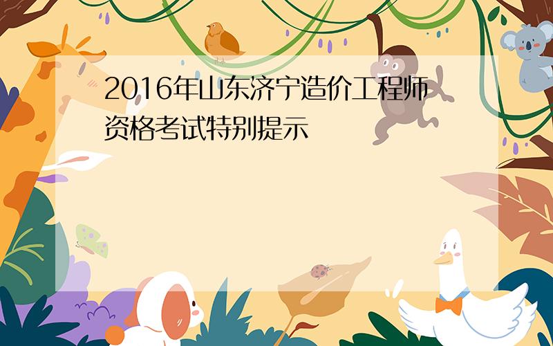 2016年山东济宁造价工程师资格考试特别提示