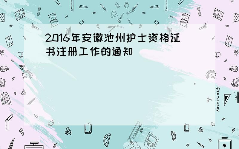 2016年安徽池州护士资格证书注册工作的通知