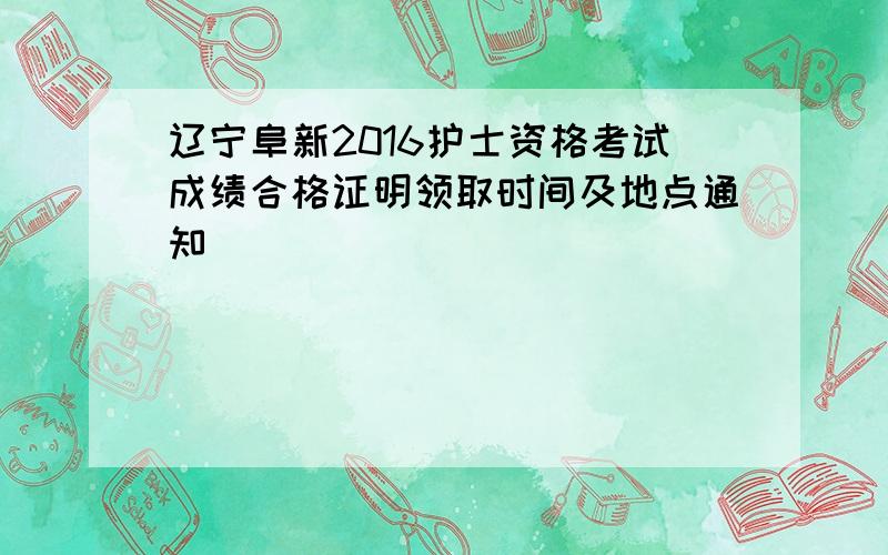 辽宁阜新2016护士资格考试成绩合格证明领取时间及地点通知