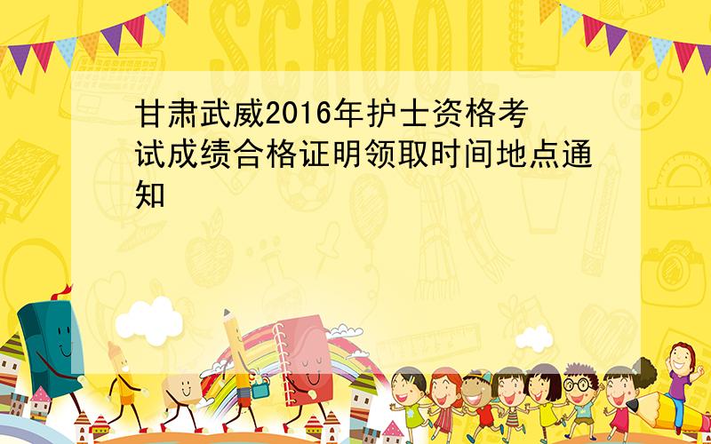 甘肃武威2016年护士资格考试成绩合格证明领取时间地点通知