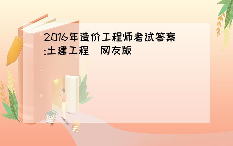 2016年造价工程师考试答案:土建工程（网友版）