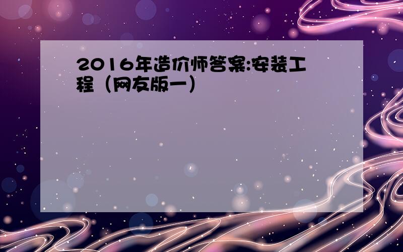 2016年造价师答案:安装工程（网友版一）