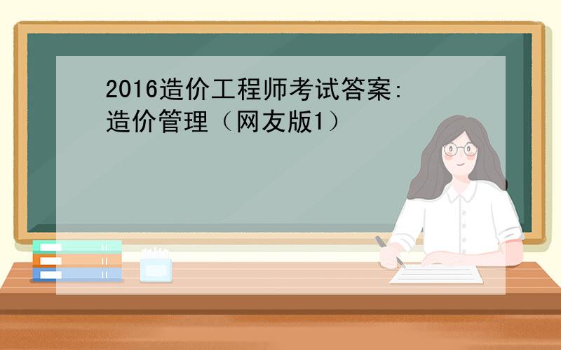 2016造价工程师考试答案:造价管理（网友版1）