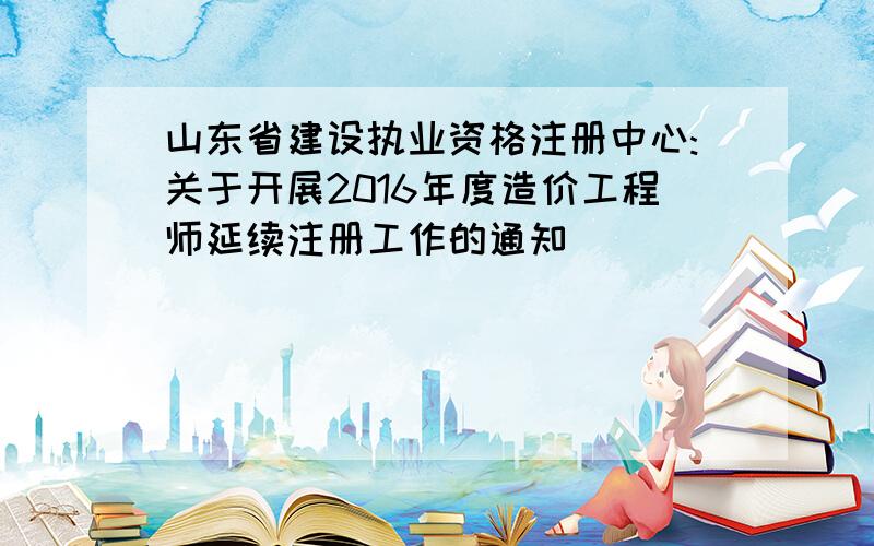 山东省建设执业资格注册中心:关于开展2016年度造价工程师延续注册工作的通知