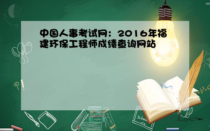 中国人事考试网：2016年福建环保工程师成绩查询网站