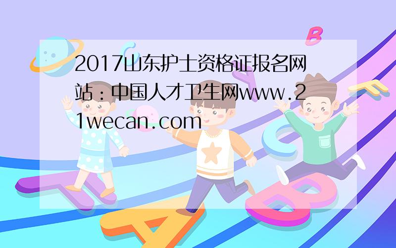 2017山东护士资格证报名网站：中国人才卫生网www.21wecan.com