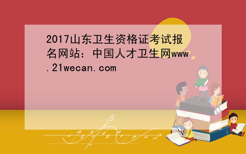 2017山东卫生资格证考试报名网站：中国人才卫生网www.21wecan.com