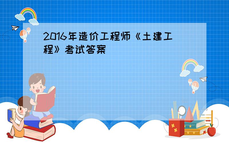 2016年造价工程师《土建工程》考试答案