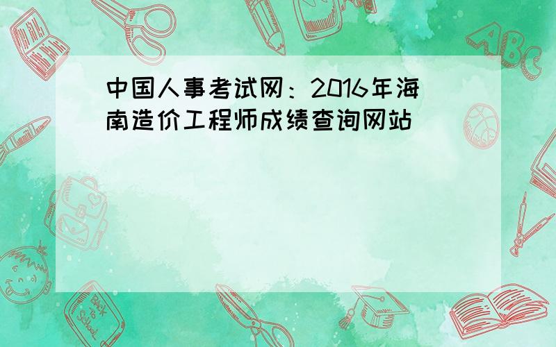 中国人事考试网：2016年海南造价工程师成绩查询网站