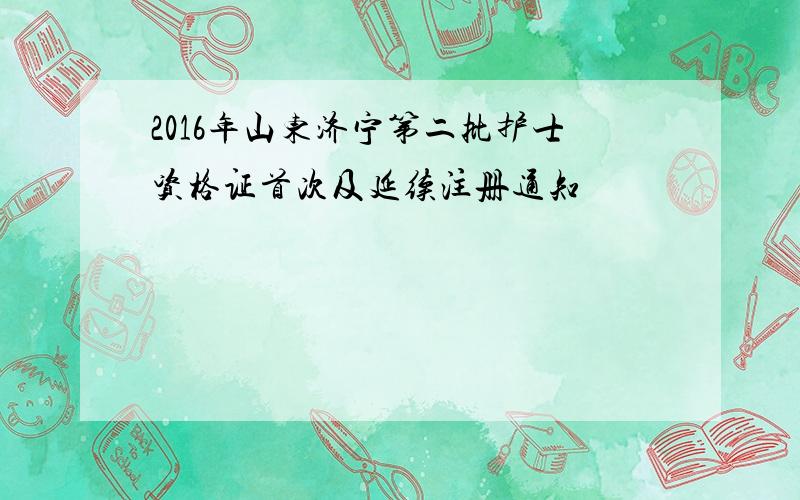 2016年山东济宁第二批护士资格证首次及延续注册通知