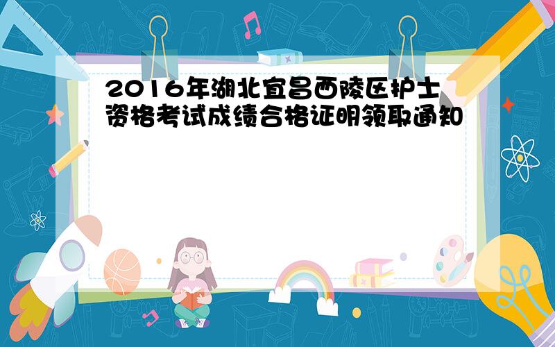 2016年湖北宜昌西陵区护士资格考试成绩合格证明领取通知