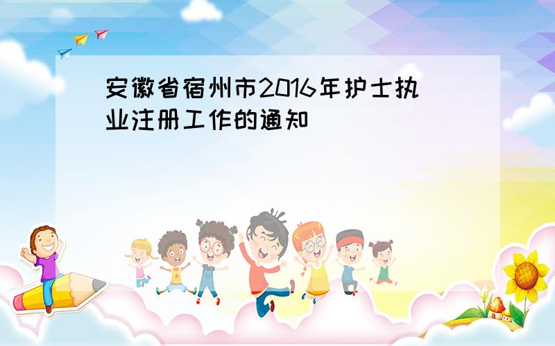 安徽省宿州市2016年护士执业注册工作的通知