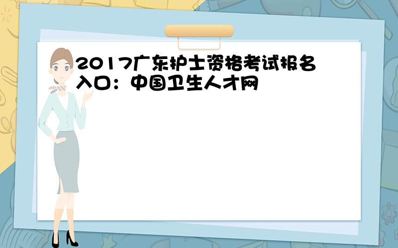 2017广东护士资格考试报名入口：中国卫生人才网