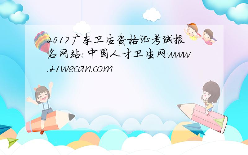 2017广东卫生资格证考试报名网站：中国人才卫生网www.21wecan.com