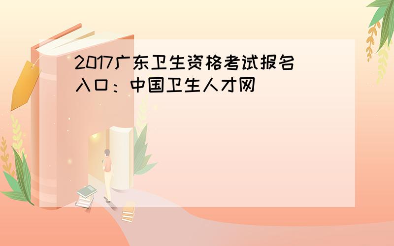 2017广东卫生资格考试报名入口：中国卫生人才网