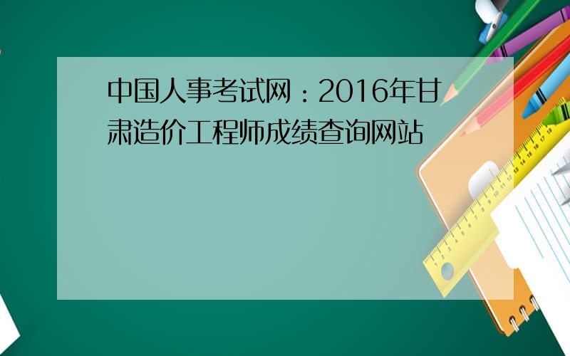 中国人事考试网：2016年甘肃造价工程师成绩查询网站