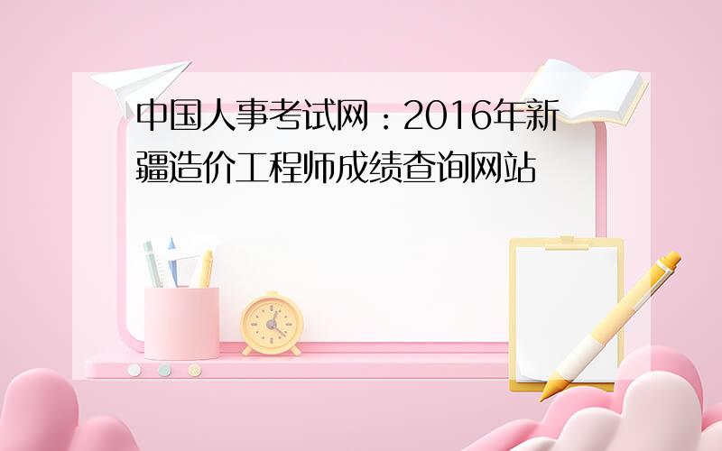 中国人事考试网：2016年新疆造价工程师成绩查询网站