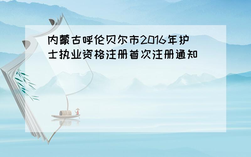 内蒙古呼伦贝尔市2016年护士执业资格注册首次注册通知