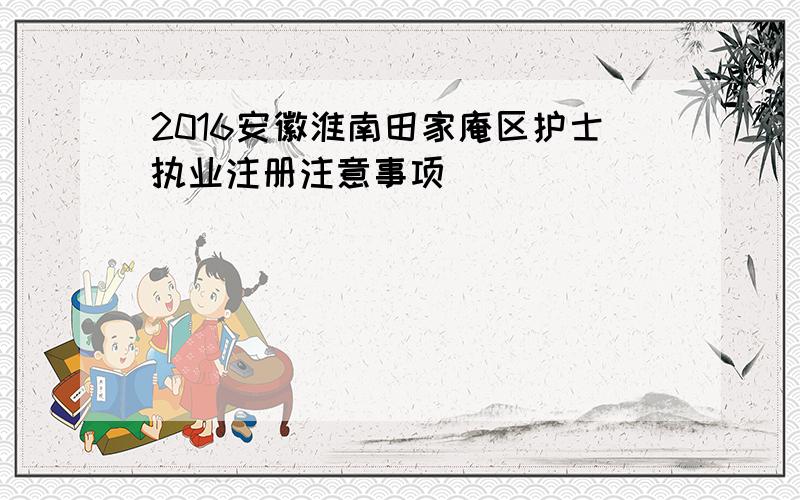 2016安徽淮南田家庵区护士执业注册注意事项