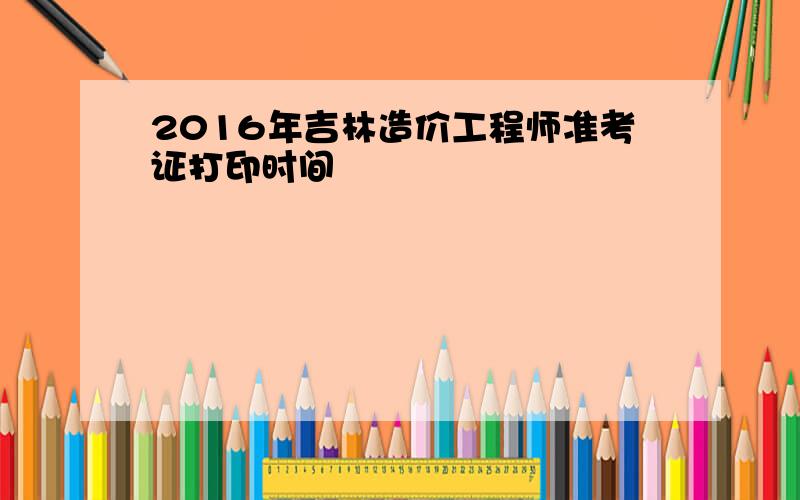 2016年吉林造价工程师准考证打印时间