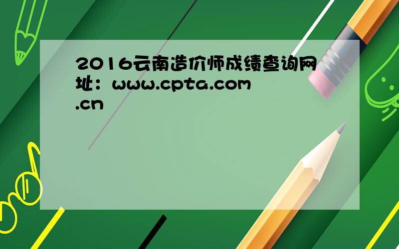 2016云南造价师成绩查询网址：www.cpta.com.cn