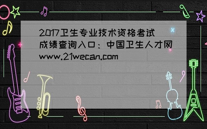 2017卫生专业技术资格考试成绩查询入口：中国卫生人才网www.21wecan.com