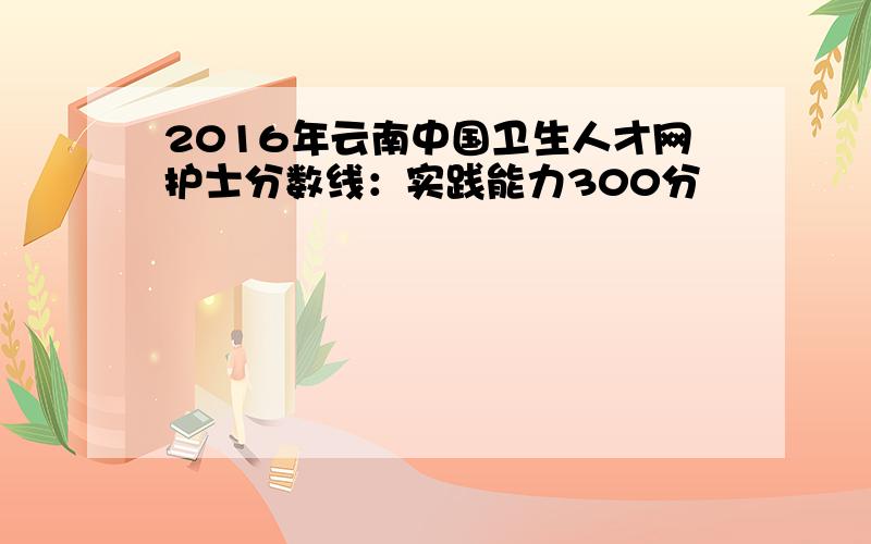 2016年云南中国卫生人才网护士分数线：实践能力300分