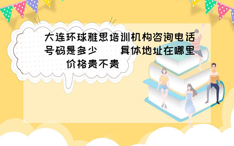 大连环球雅思培训机构咨询电话号码是多少\\具体地址在哪里\\价格贵不贵