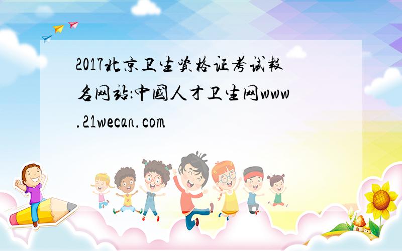 2017北京卫生资格证考试报名网站：中国人才卫生网www.21wecan.com