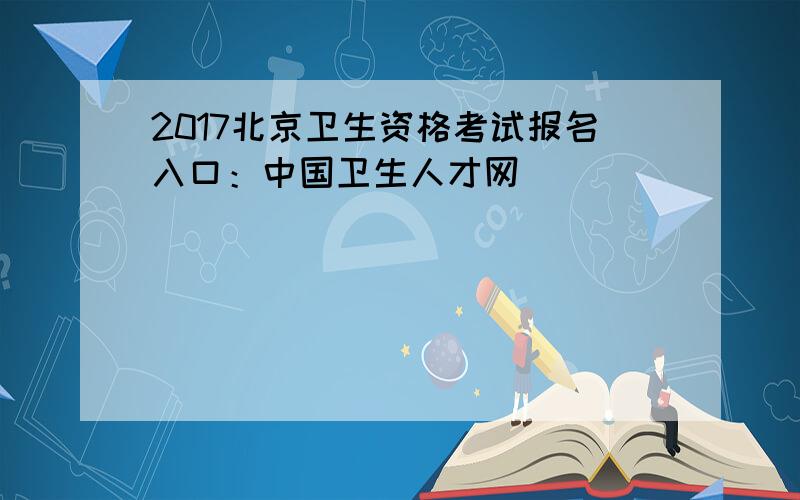 2017北京卫生资格考试报名入口：中国卫生人才网