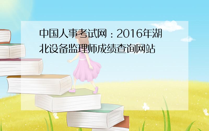 中国人事考试网：2016年湖北设备监理师成绩查询网站