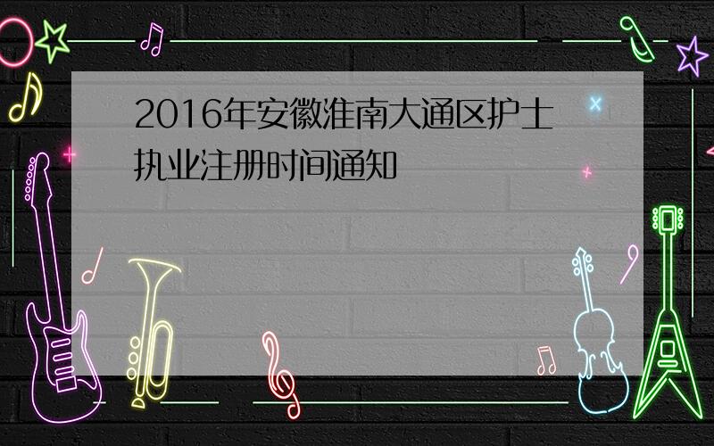 2016年安徽淮南大通区护士执业注册时间通知