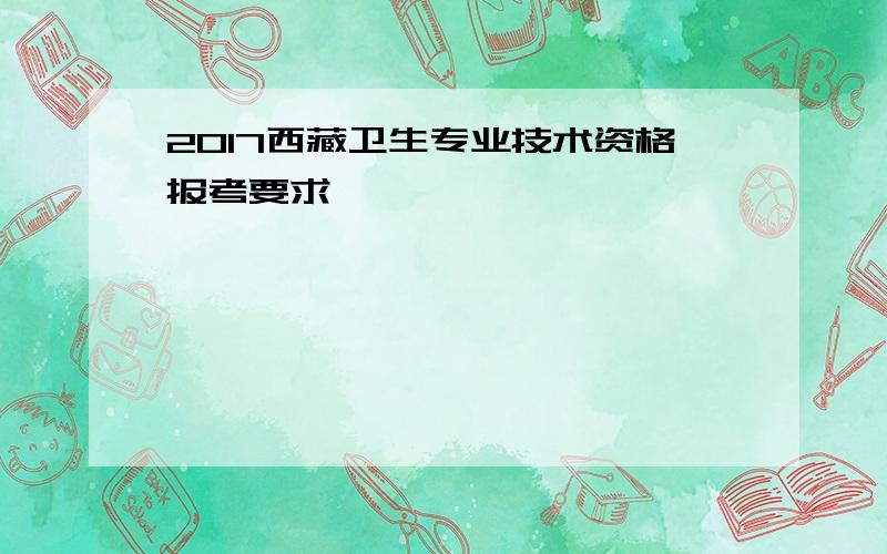 2017西藏卫生专业技术资格报考要求