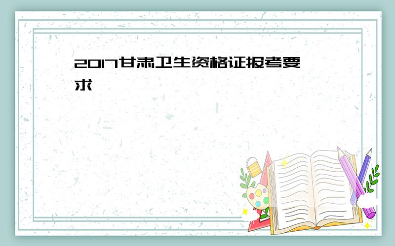 2017甘肃卫生资格证报考要求