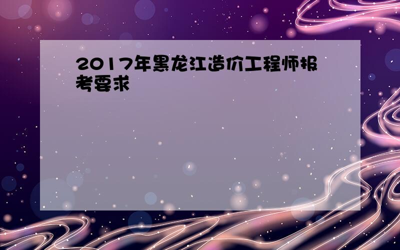 2017年黑龙江造价工程师报考要求