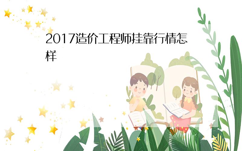 2017造价工程师挂靠行情怎样