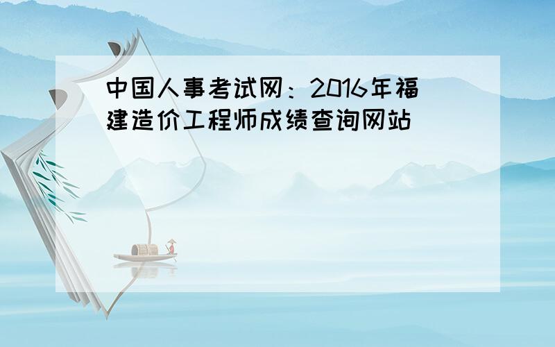 中国人事考试网：2016年福建造价工程师成绩查询网站