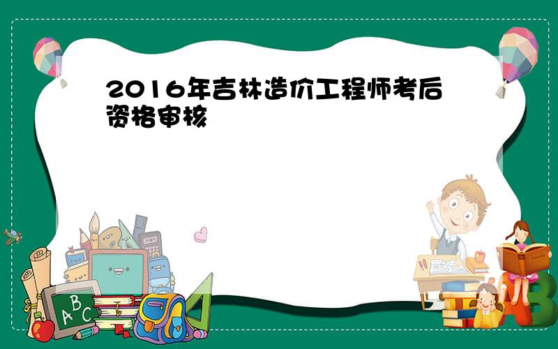 2016年吉林造价工程师考后资格审核