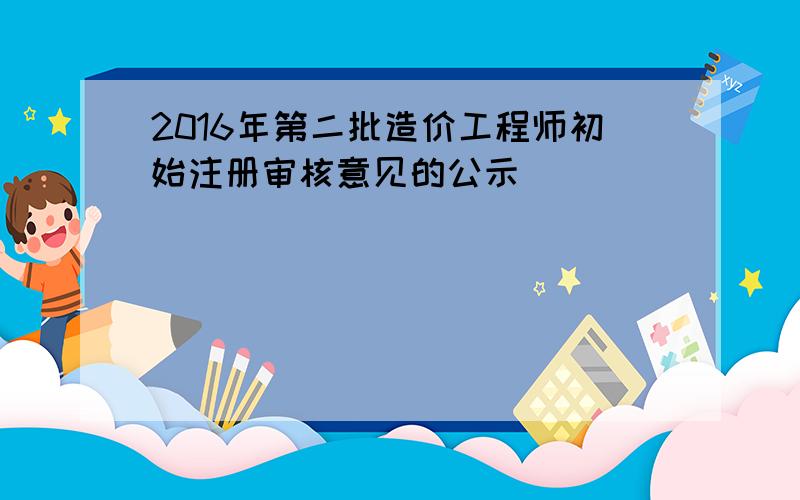 2016年第二批造价工程师初始注册审核意见的公示