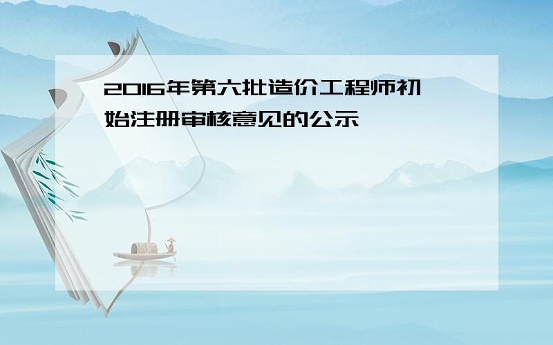 2016年第六批造价工程师初始注册审核意见的公示