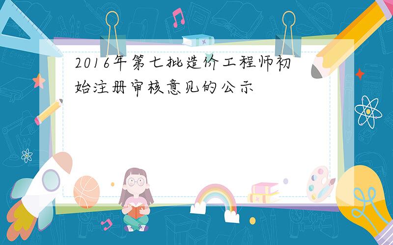 2016年第七批造价工程师初始注册审核意见的公示