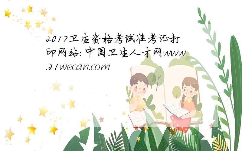 2017卫生资格考试准考证打印网站：中国卫生人才网www.21wecan.com