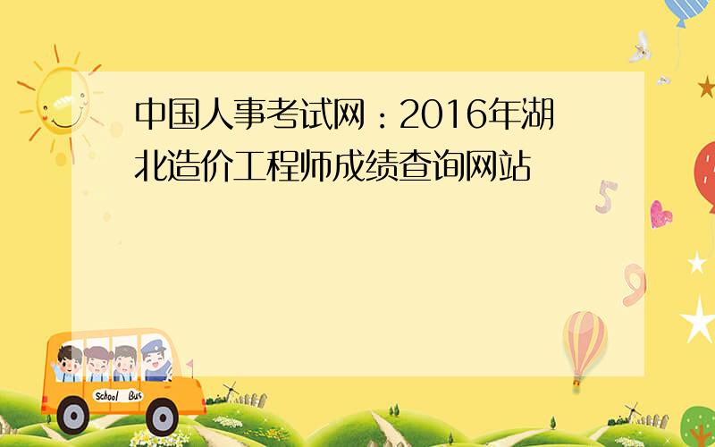 中国人事考试网：2016年湖北造价工程师成绩查询网站