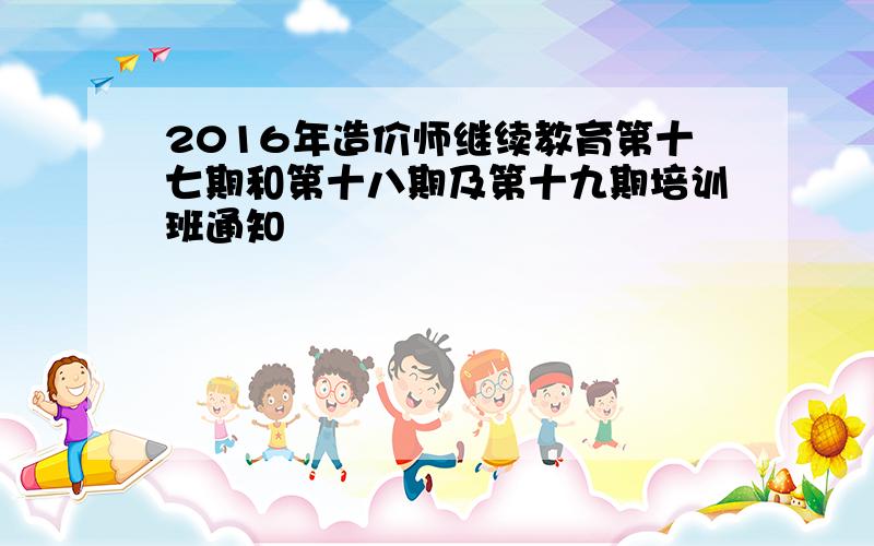 2016年造价师继续教育第十七期和第十八期及第十九期培训班通知