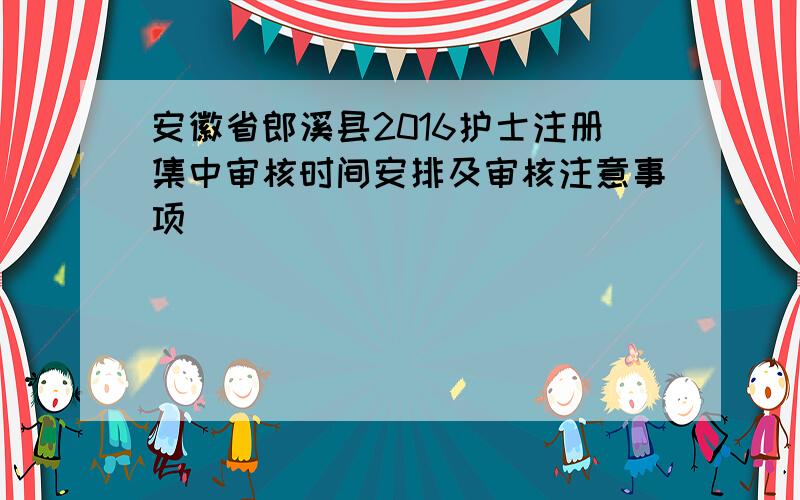 安徽省郎溪县2016护士注册集中审核时间安排及审核注意事项