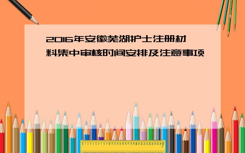 2016年安徽芜湖护士注册材料集中审核时间安排及注意事项