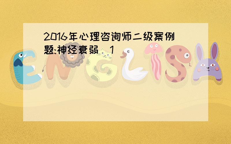 2016年心理咨询师二级案例题:神经衰弱[1]