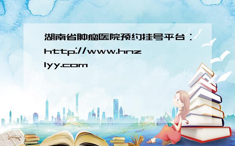 湖南省肿瘤医院预约挂号平台：http://www.hnzlyy.com