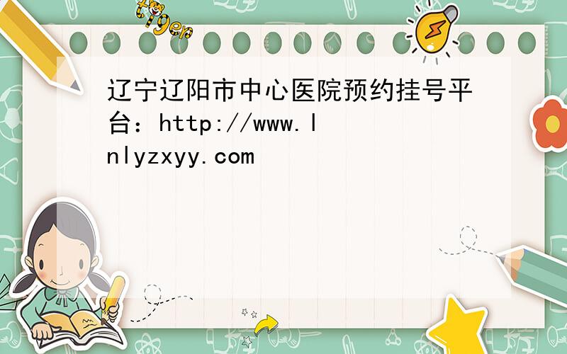 辽宁辽阳市中心医院预约挂号平台：http://www.lnlyzxyy.com