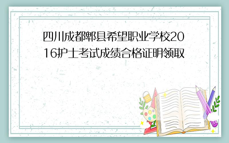 四川成都郫县希望职业学校2016护士考试成绩合格证明领取